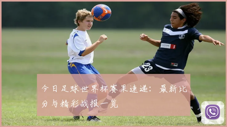 今日足球世界杯赛果速递:最新比分与精彩战报一览