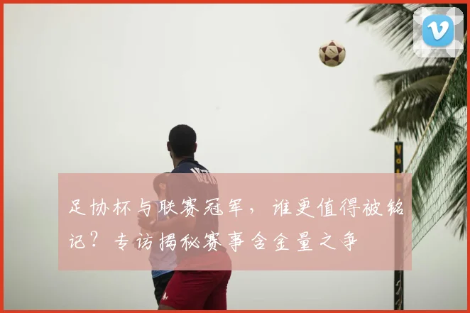 足协杯与联赛冠军，谁更值得被铭记？专访揭秘赛事含金量之争