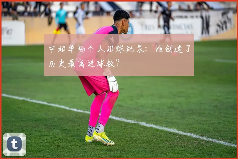中超单场个人进球纪录:谁创造了历史最高进球数?