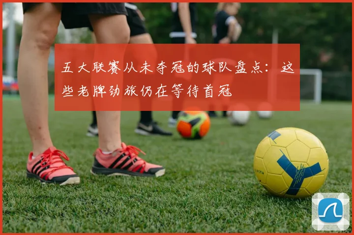 五大联赛从未夺冠的球队盘点：这些老牌劲旅仍在等待首冠