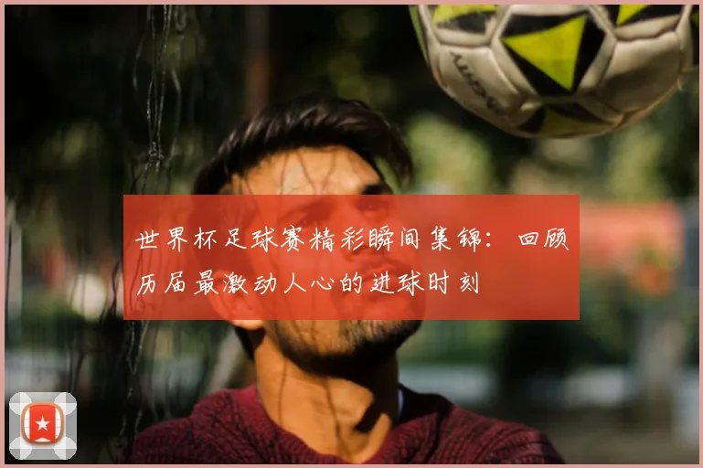 世界杯足球赛精彩瞬间集锦:回顾历届最激动人心的进球时刻