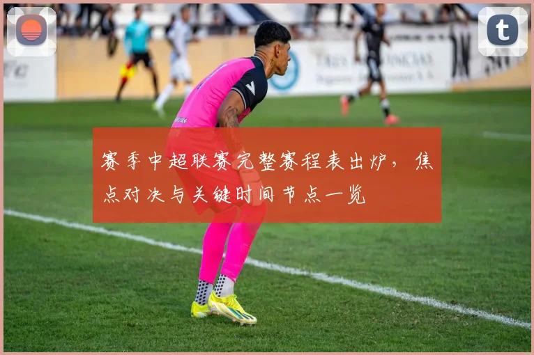 赛季中超联赛完整赛程表出炉,焦点对决与关键时间节点一览