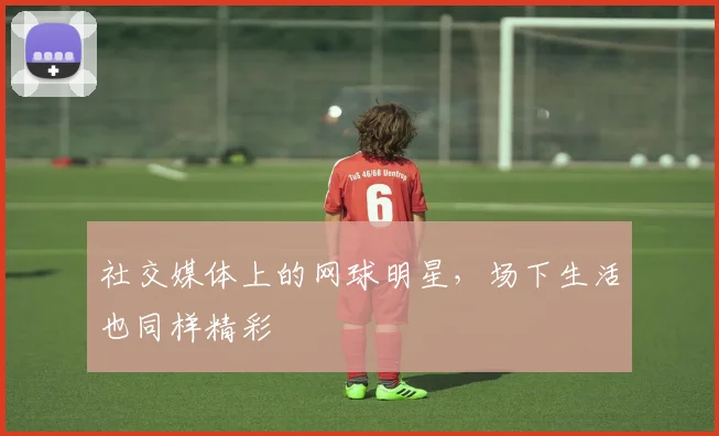 社交媒体上的网球明星，场下生活也同样精彩