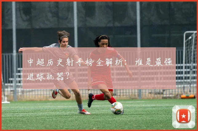 中超历史射手榜全解析：谁是最强进球机器？