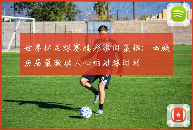 世界杯足球赛精彩瞬间集锦：回顾历届最激动人心的进球时刻