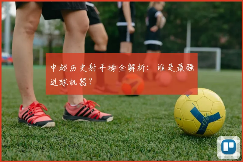 中超历史射手榜全解析：谁是最强进球机器？